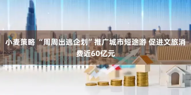 小麦策略 “周周出逃企划”推广城市短途游 促进文旅消费近60亿元