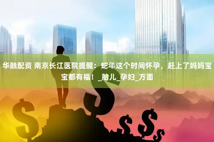 华融配资 南京长江医院提醒：蛇年这个时间怀孕，赶上了妈妈宝宝都有福！_胎儿_孕妇_方面
