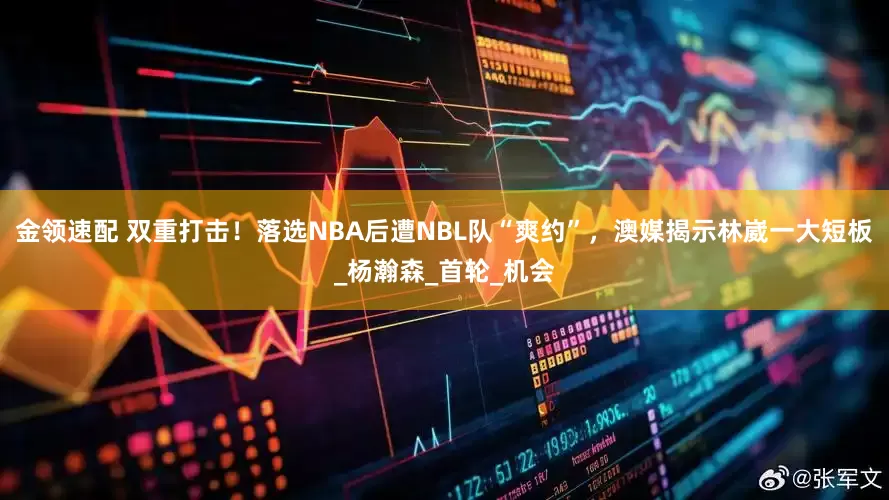 金领速配 双重打击！落选NBA后遭NBL队“爽约”，澳媒揭示林崴一大短板_杨瀚森_首轮_机会