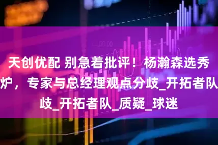 天创优配 别急着批评！杨瀚森选秀最新评级出炉，专家与总经理观点分歧_开拓者队_质疑_球迷