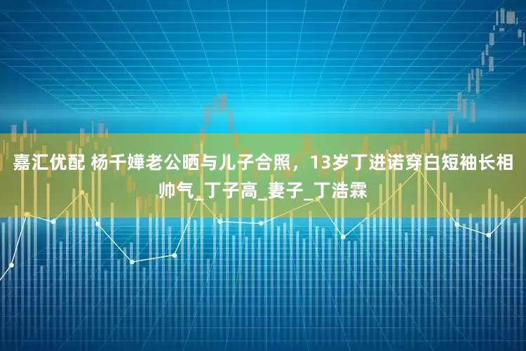 嘉汇优配 杨千嬅老公晒与儿子合照，13岁丁进诺穿白短袖长相帅气_丁子高_妻子_丁浩霖