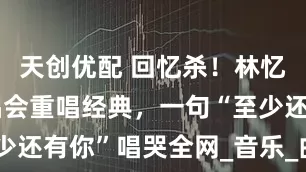 天创优配 回忆杀！林忆莲上海演唱会重唱经典，一句“至少还有你”唱哭全网_音乐_曲目_首歌