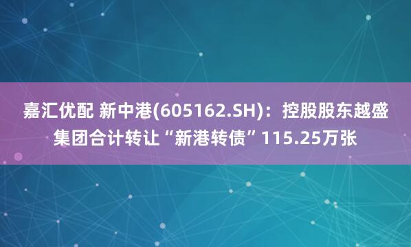 嘉汇优配 新中港(605162.SH)：控股股东越盛集团合计转让“新港转债”115.25万张