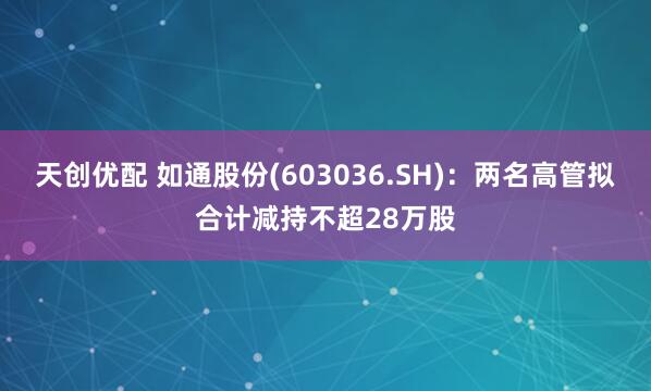 天创优配 如通股份(603036.SH)：两名高管拟合计减持不超28万股