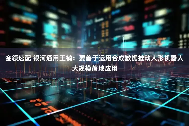 金领速配 银河通用王鹤：要善于运用合成数据推动人形机器人大规模落地应用