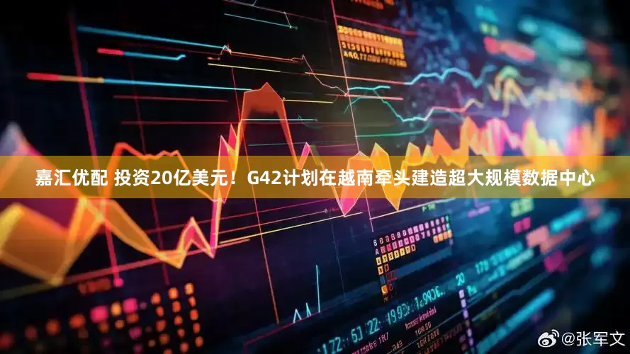 嘉汇优配 投资20亿美元！G42计划在越南牵头建造超大规模数据中心