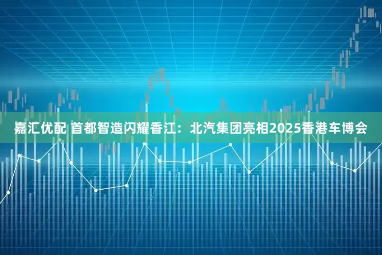 嘉汇优配 首都智造闪耀香江：北汽集团亮相2025香港车博会