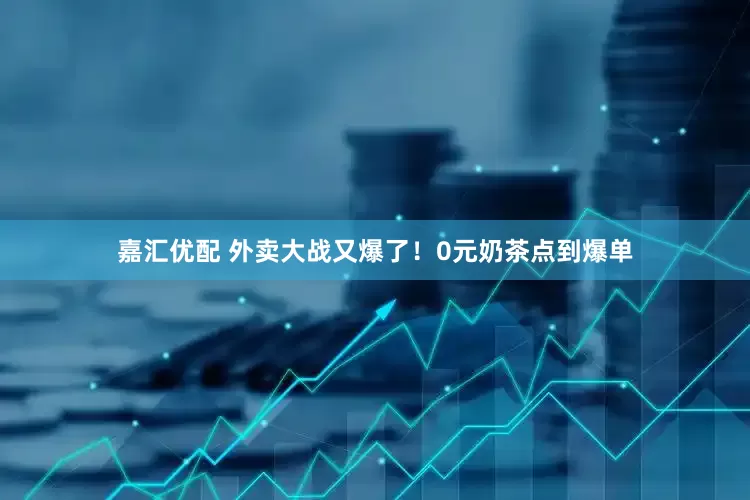 嘉汇优配 外卖大战又爆了！0元奶茶点到爆单