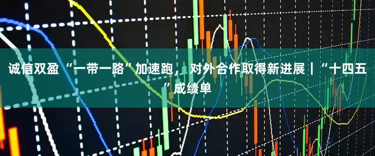 诚信双盈 “一带一路”加速跑， 对外合作取得新进展｜“十四五”成绩单