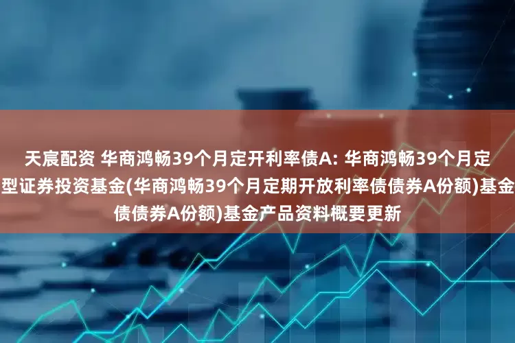 天宸配资 华商鸿畅39个月定开利率债A: 华商鸿畅39个月定期开放利率债债券型证券投资基金(华商鸿畅39个月定期开放利率债债券A份额)基金产品资料概要更新