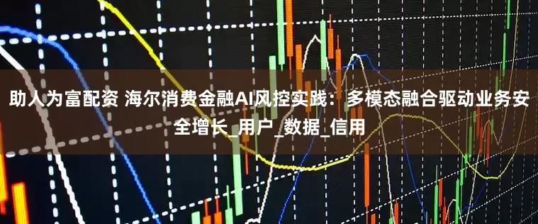 助人为富配资 海尔消费金融AI风控实践：多模态融合驱动业务安全增长_用户_数据_信用