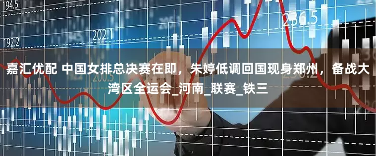 嘉汇优配 中国女排总决赛在即，朱婷低调回国现身郑州，备战大湾区全运会_河南_联赛_铁三
