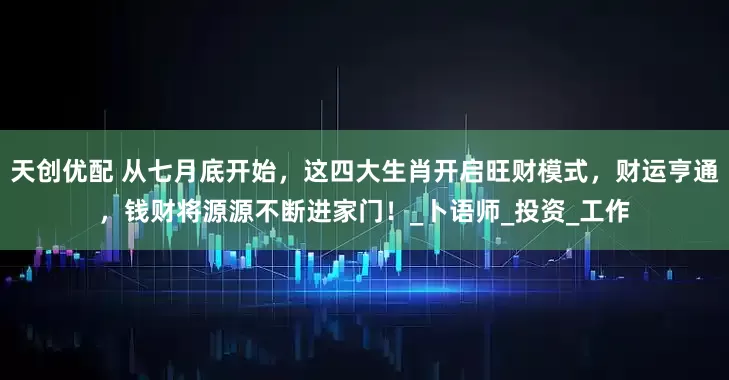 天创优配 从七月底开始，这四大生肖开启旺财模式，财运亨通，钱财将源源不断进家门！_卜语师_投资_工作