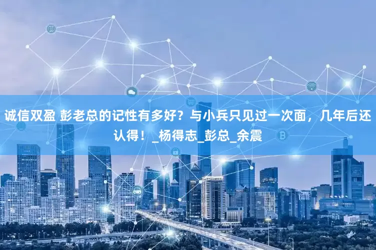 诚信双盈 彭老总的记性有多好？与小兵只见过一次面，几年后还认得！_杨得志_彭总_余震