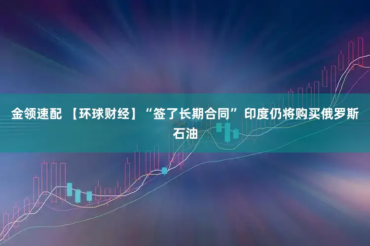 金领速配 【环球财经】“签了长期合同” 印度仍将购买俄罗斯石油