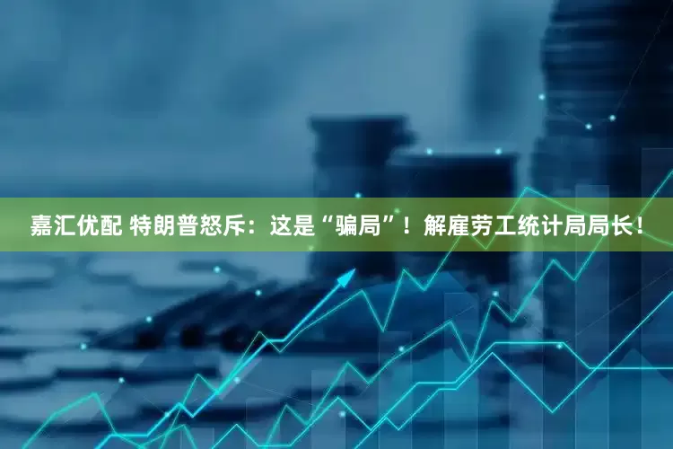 嘉汇优配 特朗普怒斥：这是“骗局”！解雇劳工统计局局长！