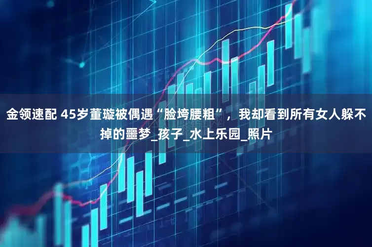 金领速配 45岁董璇被偶遇“脸垮腰粗”，我却看到所有女人躲不掉的噩梦_孩子_水上乐园_照片