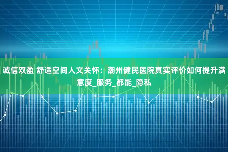 诚信双盈 舒适空间人文关怀：潮州健民医院真实评价如何提升满意度_服务_都能_隐私