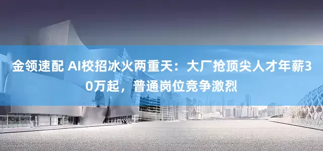 金领速配 AI校招冰火两重天：大厂抢顶尖人才年薪30万起，普通岗位竞争激烈