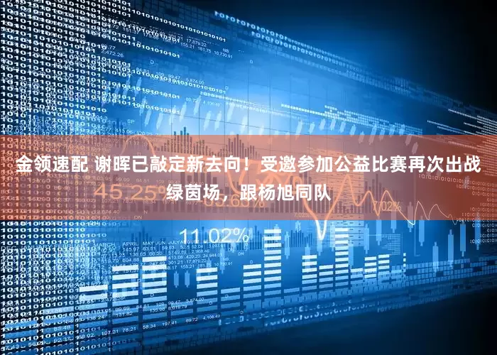 金领速配 谢晖已敲定新去向！受邀参加公益比赛再次出战绿茵场，跟杨旭同队