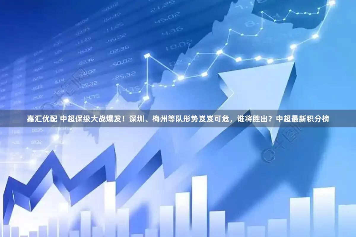 嘉汇优配 中超保级大战爆发！深圳、梅州等队形势岌岌可危，谁将胜出？中超最新积分榜