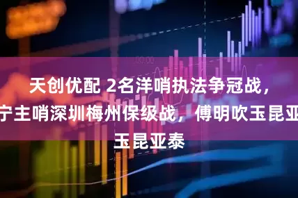 天创优配 2名洋哨执法争冠战，马宁主哨深圳梅州保级战，傅明吹玉昆亚泰