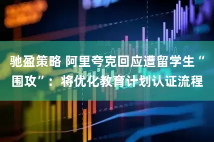驰盈策略 阿里夸克回应遭留学生“围攻”：将优化教育计划认证流程