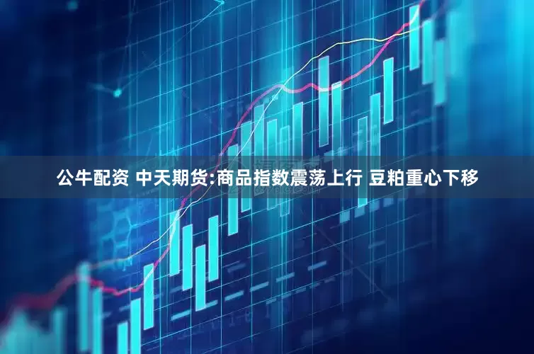 公牛配资 中天期货:商品指数震荡上行 豆粕重心下移