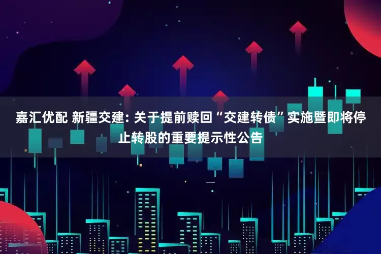 嘉汇优配 新疆交建: 关于提前赎回“交建转债”实施暨即将停止转股的重要提示性公告