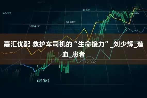 嘉汇优配 救护车司机的“生命接力”_刘少辉_造血_患者