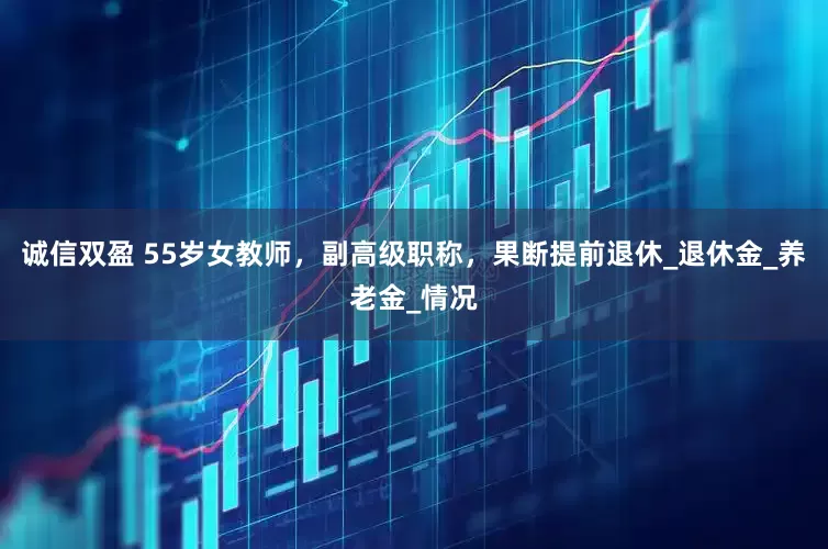 诚信双盈 55岁女教师,副高级职称,果断提前退休_退休金_养老金_情况