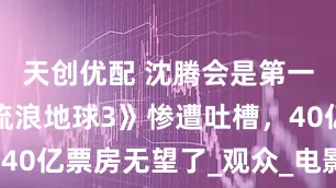 天创优配 沈腾会是第一主演？《流浪地球3》惨遭吐槽，40亿票房无望了_观众_电影_喜剧片