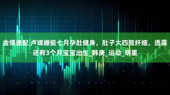 金领速配 卢靖姗挺七月孕肚健身，肚子大四肢纤细，透露还有3个月宝宝出生_韩庚_运动_明星