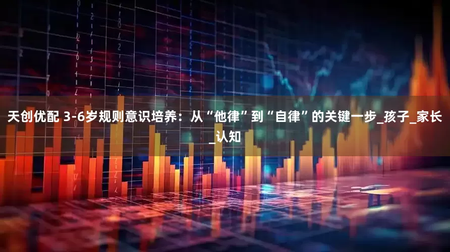 天创优配 3-6岁规则意识培养：从“他律”到“自律”的关键一步_孩子_家长_认知