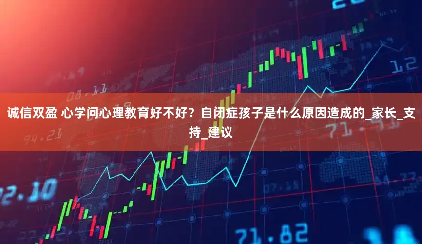 诚信双盈 心学问心理教育好不好？自闭症孩子是什么原因造成的_家长_支持_建议