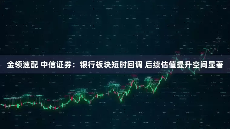 金领速配 中信证券：银行板块短时回调 后续估值提升空间显著