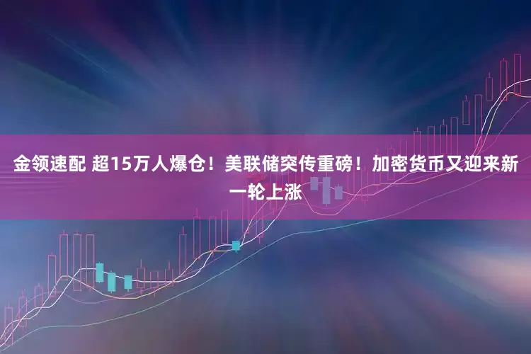 金领速配 超15万人爆仓！美联储突传重磅！加密货币又迎来新一轮上涨