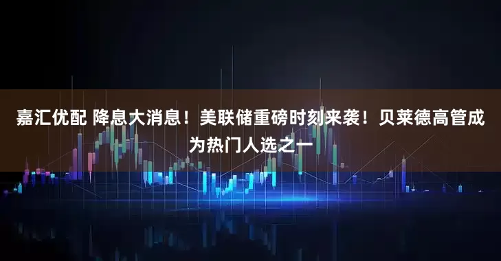 嘉汇优配 降息大消息！美联储重磅时刻来袭！贝莱德高管成为热门人选之一