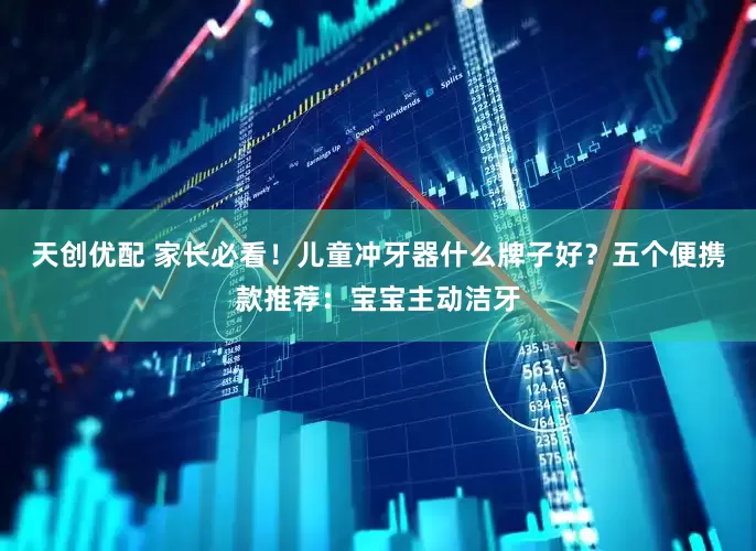 天创优配 家长必看！儿童冲牙器什么牌子好？五个便携款推荐：宝宝主动洁牙