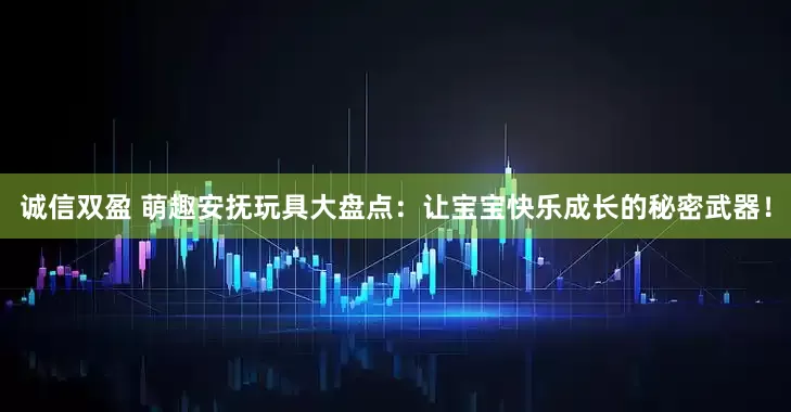 诚信双盈 萌趣安抚玩具大盘点：让宝宝快乐成长的秘密武器！