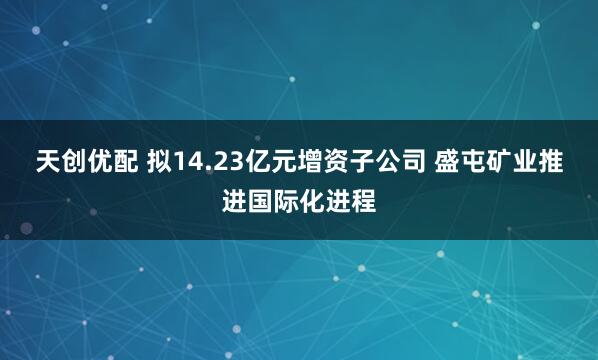 天创优配 拟14.23亿元增资子公司 盛屯矿业推进国际化进程
