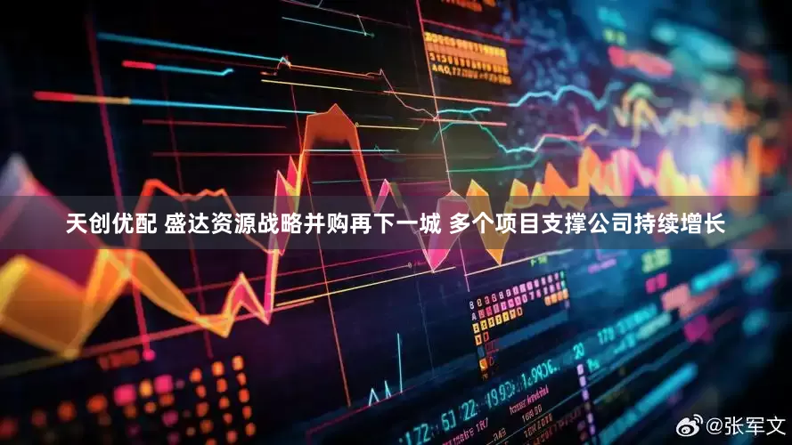 天创优配 盛达资源战略并购再下一城 多个项目支撑公司持续增长