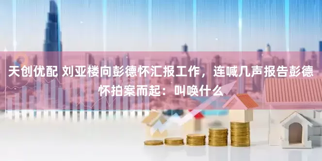 天创优配 刘亚楼向彭德怀汇报工作,连喊几声报告彭德怀拍案而起:叫唤什么