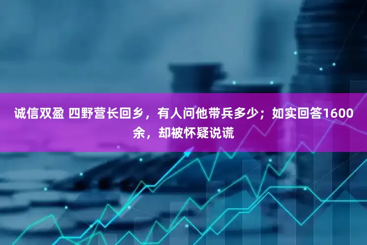 诚信双盈 四野营长回乡，有人问他带兵多少；如实回答1600余，却被怀疑说谎