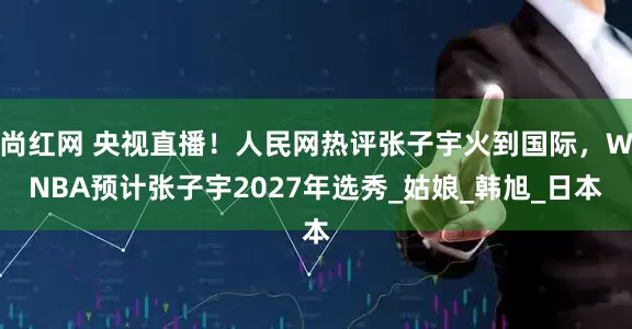尚红网 央视直播！人民网热评张子宇火到国际，WNBA预计张子宇2027年选秀_姑娘_韩旭_日本