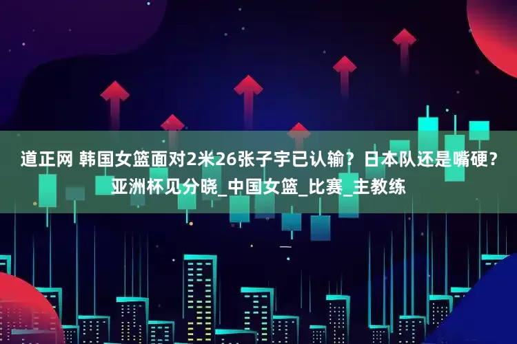 道正网 韩国女篮面对2米26张子宇已认输？日本队还是嘴硬？亚洲杯见分晓_中国女篮_比赛_主教练