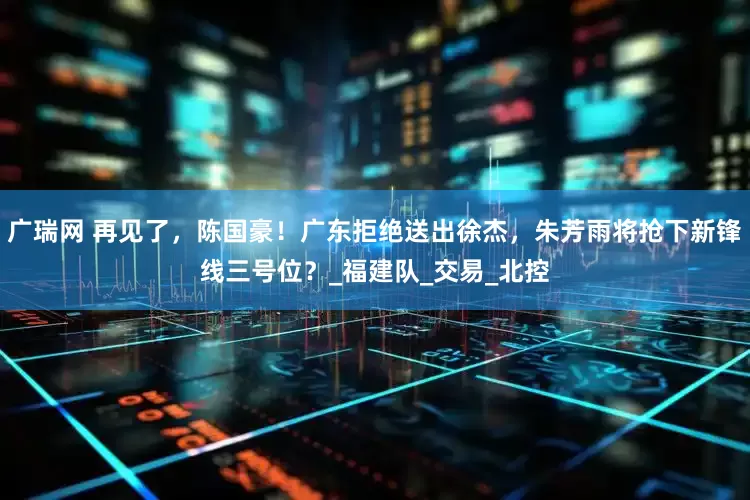 广瑞网 再见了,陈国豪!广东拒绝送出徐杰,朱芳雨将抢下新锋线三号位?_福建队_交易_北控