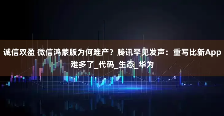 诚信双盈 微信鸿蒙版为何难产？腾讯罕见发声：重写比新App难多了_代码_生态_华为