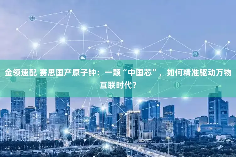 金领速配 赛思国产原子钟：一颗“中国芯”，如何精准驱动万物互联时代？