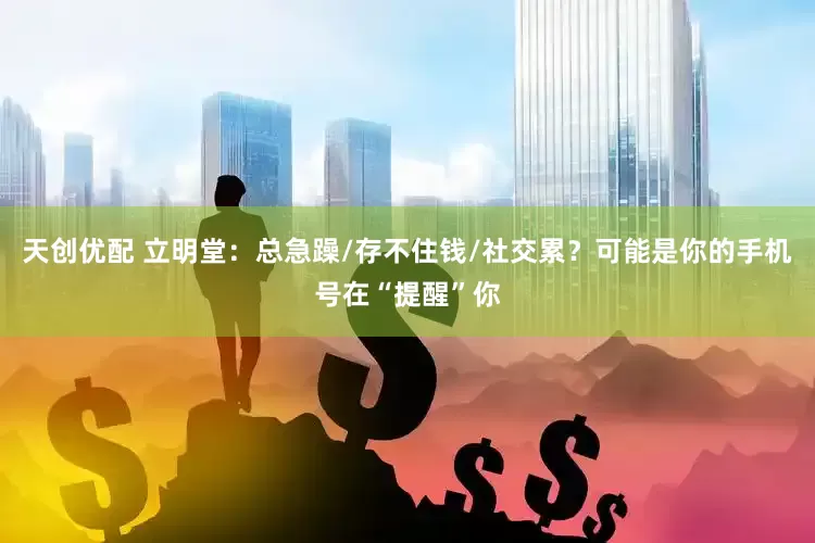 天创优配 立明堂：总急躁/存不住钱/社交累？可能是你的手机号在“提醒”你